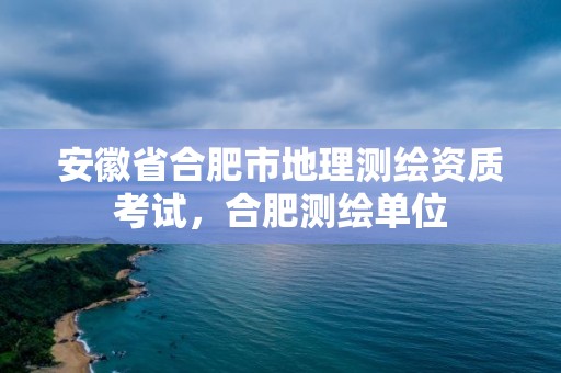 安徽省合肥市地理測繪資質考試，合肥測繪單位