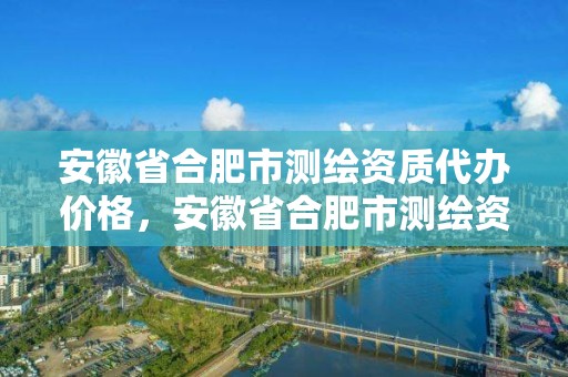 安徽省合肥市測繪資質代辦價格，安徽省合肥市測繪資質代辦價格是多少