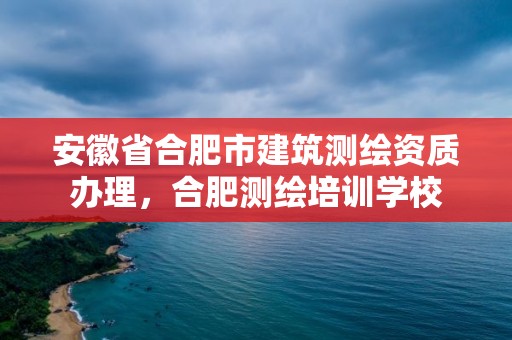 安徽省合肥市建筑測繪資質辦理，合肥測繪培訓學校