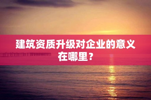 建筑資質升級對企業的意義在哪里？