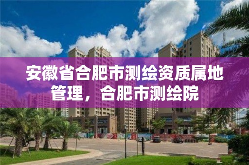 安徽省合肥市測繪資質屬地管理，合肥市測繪院