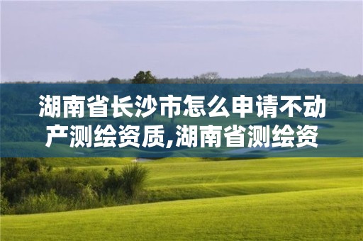 湖南省長沙市怎么申請不動產測繪資質,湖南省測繪資質申請公示