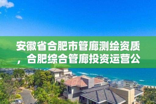 安徽省合肥市管廊測繪資質，合肥綜合管廊投資運營公司官網