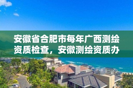 安徽省合肥市每年廣西測繪資質檢查，安徽測繪資質辦理