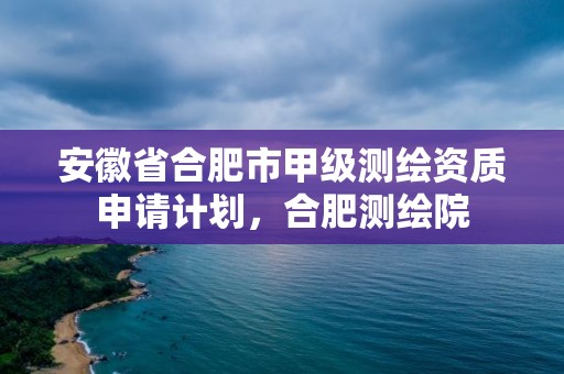 安徽省合肥市甲級測繪資質(zhì)申請計劃，合肥測繪院