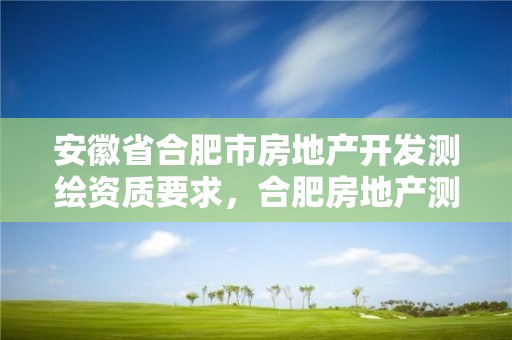 安徽省合肥市房地產(chǎn)開(kāi)發(fā)測(cè)繪資質(zhì)要求，合肥房地產(chǎn)測(cè)繪公司