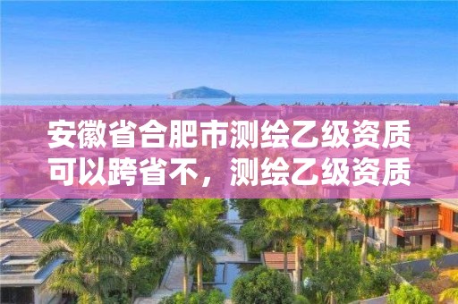 安徽省合肥市測繪乙級資質(zhì)可以跨省不，測繪乙級資質(zhì)條件