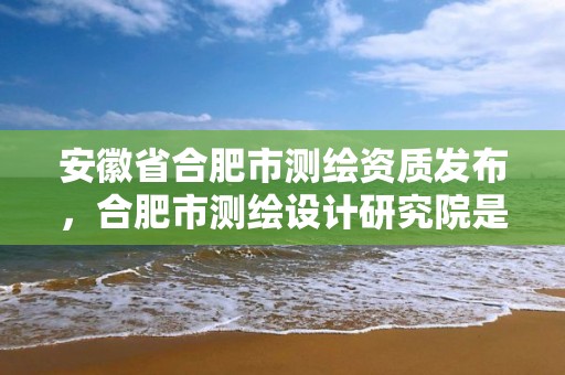 安徽省合肥市測繪資質發布，合肥市測繪設計研究院是國企嗎