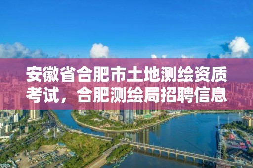 安徽省合肥市土地測繪資質考試，合肥測繪局招聘信息