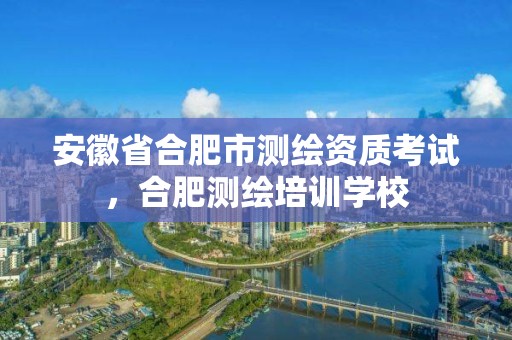 安徽省合肥市測繪資質考試，合肥測繪培訓學校