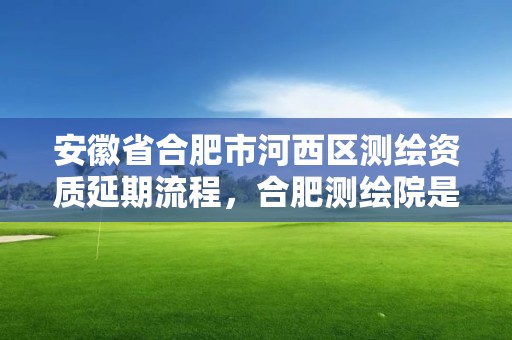 安徽省合肥市河西區測繪資質延期流程，合肥測繪院是什么單位