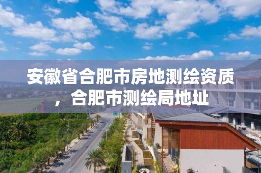 安徽省合肥市房地測(cè)繪資質(zhì)，合肥市測(cè)繪局地址