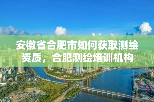 安徽省合肥市如何獲取測繪資質，合肥測繪培訓機構