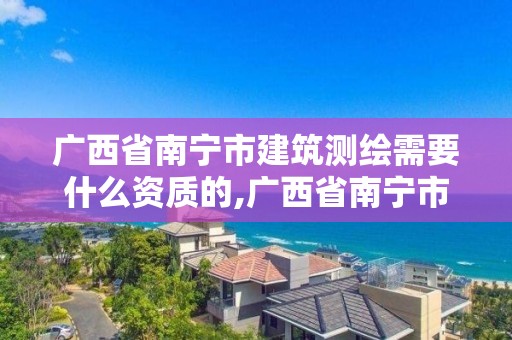 廣西省南寧市建筑測繪需要什么資質的,廣西省南寧市建筑測繪需要什么資質的證書。