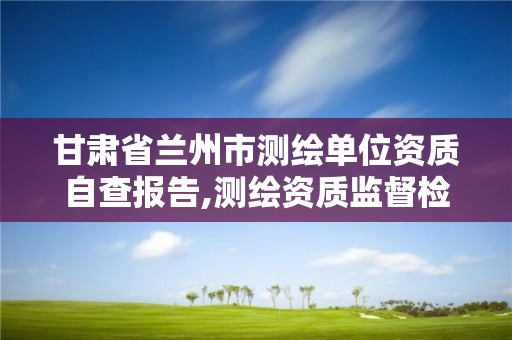 甘肅省蘭州市測繪單位資質自查報告,測繪資質監督檢查辦法。