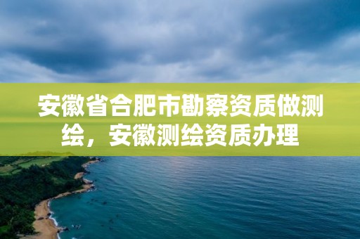 安徽省合肥市勘察資質做測繪，安徽測繪資質辦理