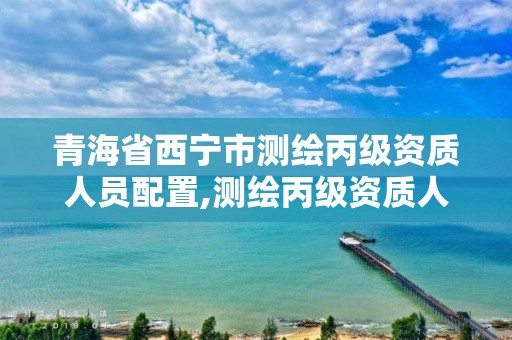 青海省西寧市測繪丙級資質人員配置,測繪丙級資質人員條件