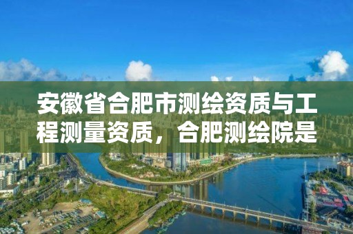 安徽省合肥市測繪資質與工程測量資質，合肥測繪院是什么單位