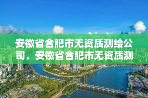 安徽省合肥市無資質測繪公司，安徽省合肥市無資質測繪公司有哪幾家