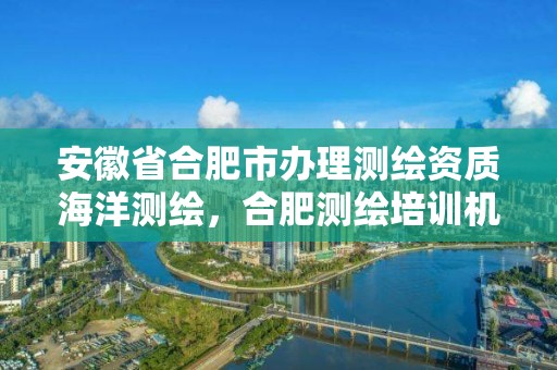 安徽省合肥市辦理測繪資質海洋測繪，合肥測繪培訓機構