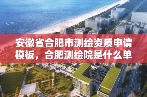 安徽省合肥市測繪資質申請模板，合肥測繪院是什么單位