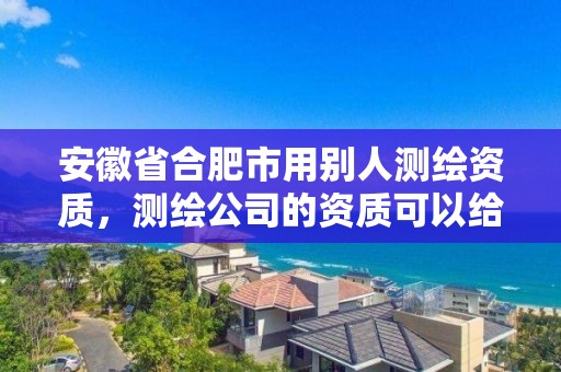 安徽省合肥市用別人測繪資質(zhì)，測繪公司的資質(zhì)可以給別人用嗎