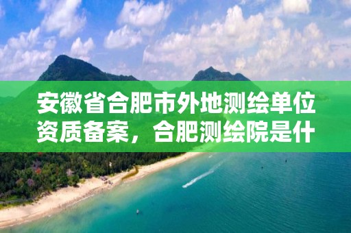 安徽省合肥市外地測繪單位資質備案，合肥測繪院是什么單位