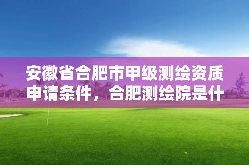 安徽省合肥市甲級測繪資質申請條件，合肥測繪院是什么單位