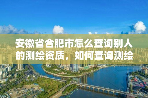 安徽省合肥市怎么查詢別人的測繪資質，如何查詢測繪資質信息