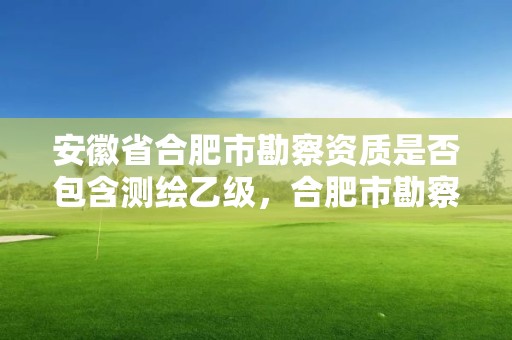 安徽省合肥市勘察資質(zhì)是否包含測繪乙級，合肥市勘察設計企業(yè)信用分