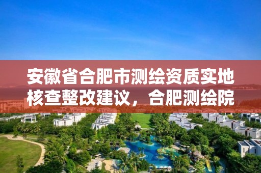 安徽省合肥市測繪資質(zhì)實地核查整改建議，合肥測繪院待遇怎么樣