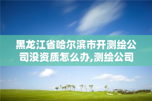 黑龍江省哈爾濱市開測繪公司沒資質怎么辦,測繪公司沒有資質可以開展業務嗎。