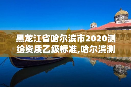 黑龍江省哈爾濱市2020測繪資質乙級標準,哈爾濱測繪局是干什么的