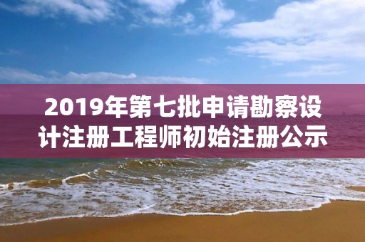 2019年第七批申請勘察設(shè)計注冊工程師初始注冊公示