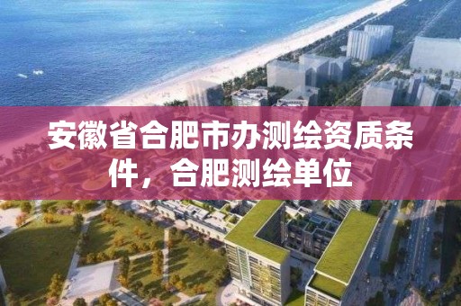 安徽省合肥市辦測繪資質條件，合肥測繪單位