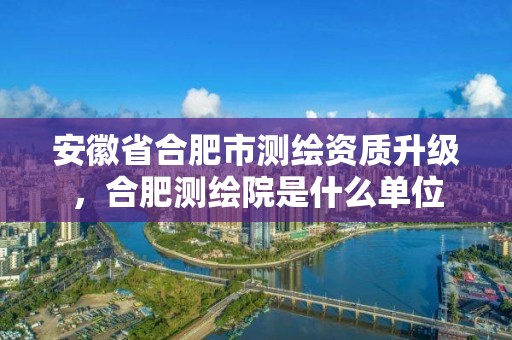 安徽省合肥市測繪資質升級，合肥測繪院是什么單位