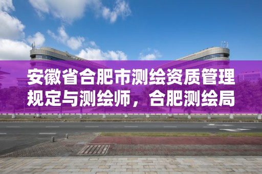 安徽省合肥市測繪資質管理規定與測繪師，合肥測繪局招聘信息