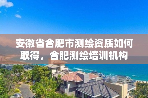 安徽省合肥市測繪資質如何取得，合肥測繪培訓機構