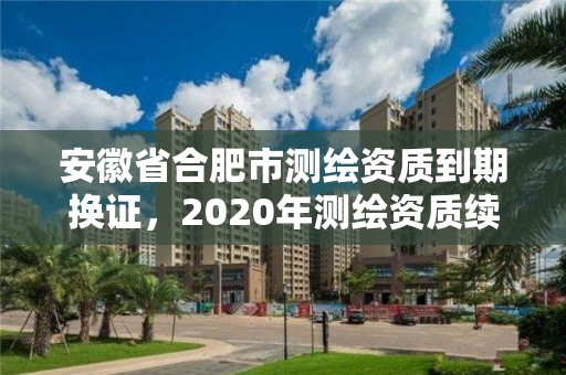 安徽省合肥市測繪資質到期換證，2020年測繪資質續期怎么辦理