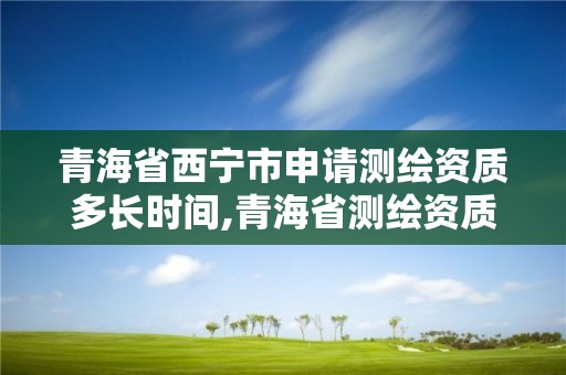 青海省西寧市申請測繪資質多長時間,青海省測繪資質延期公告。