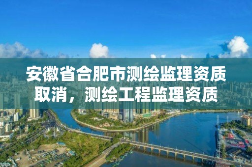 安徽省合肥市測繪監理資質取消，測繪工程監理資質