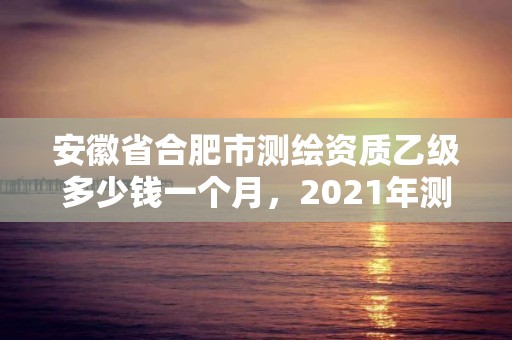 安徽省合肥市測繪資質乙級多少錢一個月，2021年測繪資質乙級人員要求