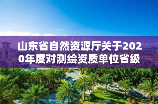 山東省自然資源廳關(guān)于2020年度對(duì)測(cè)繪資質(zhì)單位省級(jí)監(jiān)督檢查結(jié)果的公告