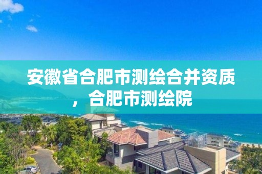 安徽省合肥市測繪合并資質，合肥市測繪院