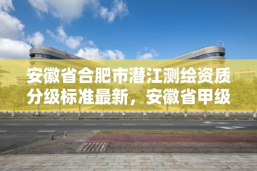 安徽省合肥市潛江測繪資質分級標準最新，安徽省甲級測繪資質單位