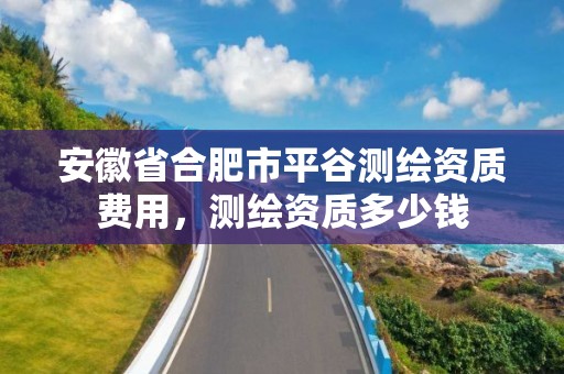 安徽省合肥市平谷測繪資質費用，測繪資質多少錢