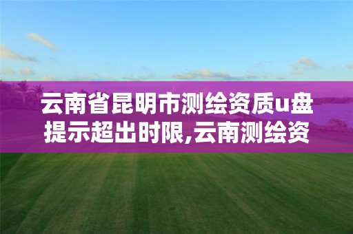 云南省昆明市測繪資質u盤提示超出時限,云南測繪資質管理平臺查詢。