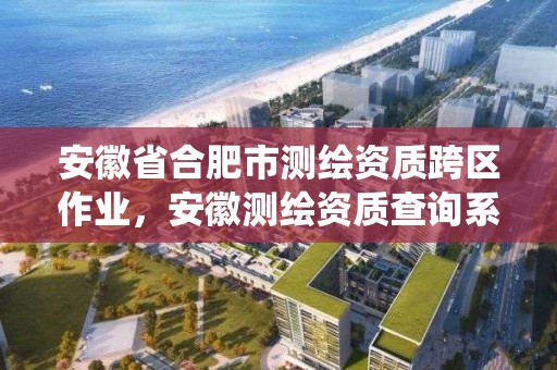 安徽省合肥市測繪資質跨區作業，安徽測繪資質查詢系統