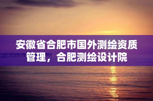 安徽省合肥市國(guó)外測(cè)繪資質(zhì)管理，合肥測(cè)繪設(shè)計(jì)院