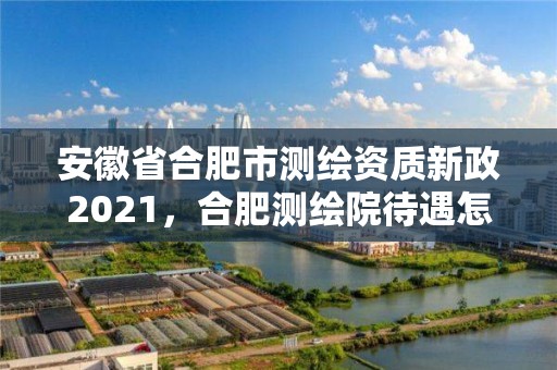 安徽省合肥市測繪資質新政2021，合肥測繪院待遇怎么樣